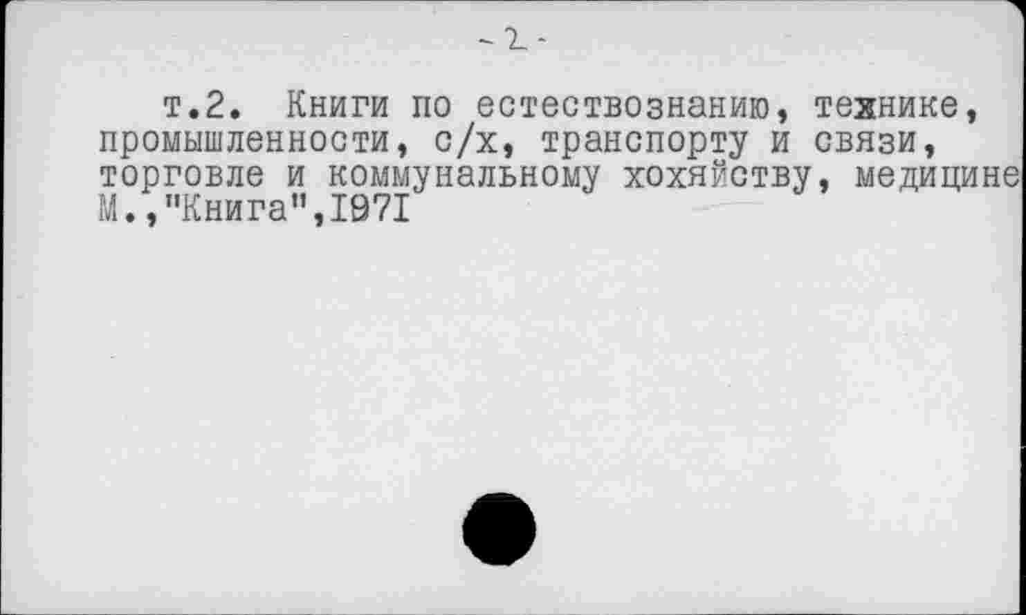 ﻿т.2. Книги по естествознанию, технике, промышленности, с/х, транспорту и связи, торговле и коммунальному хохяйству, медицине М., "Книга",1071